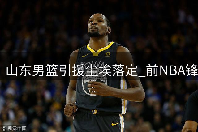 山东男篮引援尘埃落定 前NBA锋线悍将加盟补强阵容