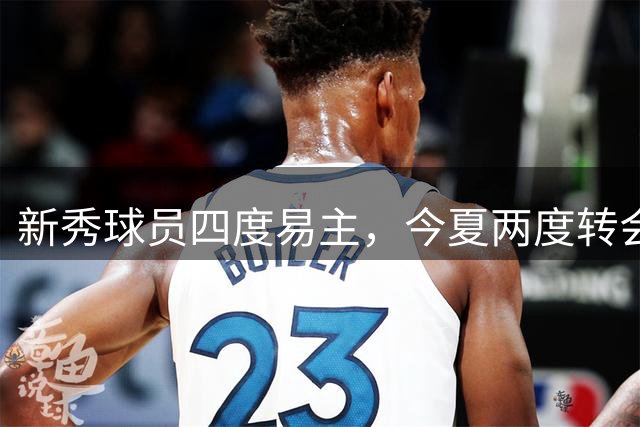 新秀球员四度易主，今夏两度转会引关注